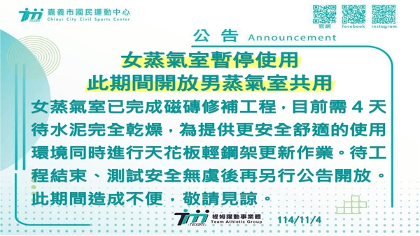 最新消息-【公告】此期間開放男蒸氣室共用
女蒸氣室已完成磁磚修補工程，
目前需4天待水泥完全乾燥，
為提供更安全舒適的使用環境
同時進行天花板輕鋼架更新作業。
待工程結束、測試安全無虞後再另行公告開放。
此期間造成不便，敬請見諒。