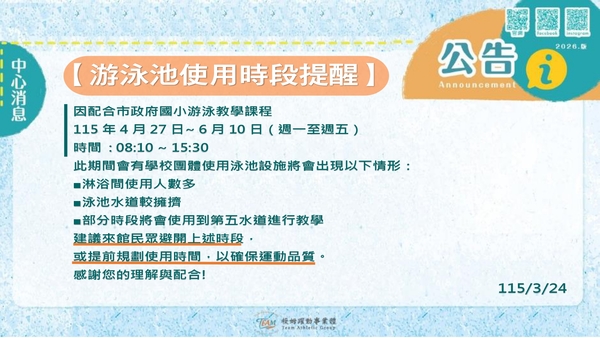 最新消息-【公告】▍因配合市政府國小游泳教學課程
▍115年4月27日~ 6月10日（週一至週五）
▍時間 : 08:10 ~ 15:30
此期間會有學校團體使用泳池設施將會出現以下情形：
■ 淋浴間使用人數多
■  泳池水道較擁擠
■ 部分時段將會使用到第五水道進行教學
建議來館民眾避開上述時段，
或提前規劃使用時間，以確保運動品質。
感謝您的理解與配合! 
